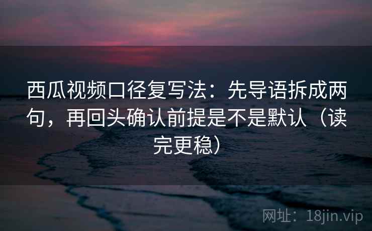 西瓜视频口径复写法：先导语拆成两句，再回头确认前提是不是默认（读完更稳）
