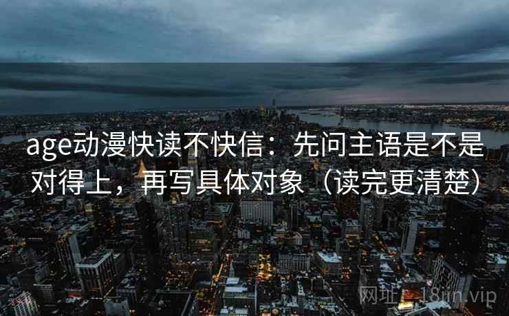 age动漫快读不快信：先问主语是不是对得上，再写具体对象（读完更清楚）