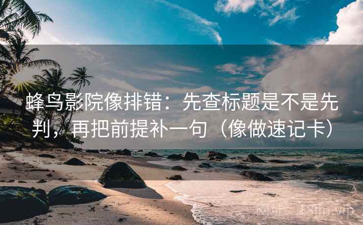 蜂鸟影院像排错：先查标题是不是先判，再把前提补一句（像做速记卡）