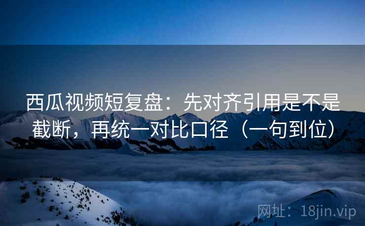 西瓜视频短复盘：先对齐引用是不是截断，再统一对比口径（一句到位）
