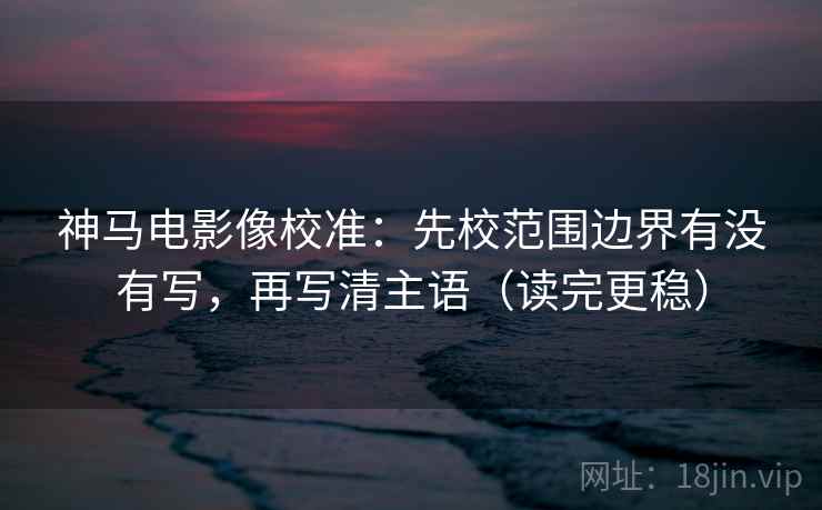 神马电影像校准：先校范围边界有没有写，再写清主语（读完更稳）