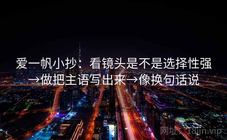爱一帆小抄：看镜头是不是选择性强→做把主语写出来→像换句话说