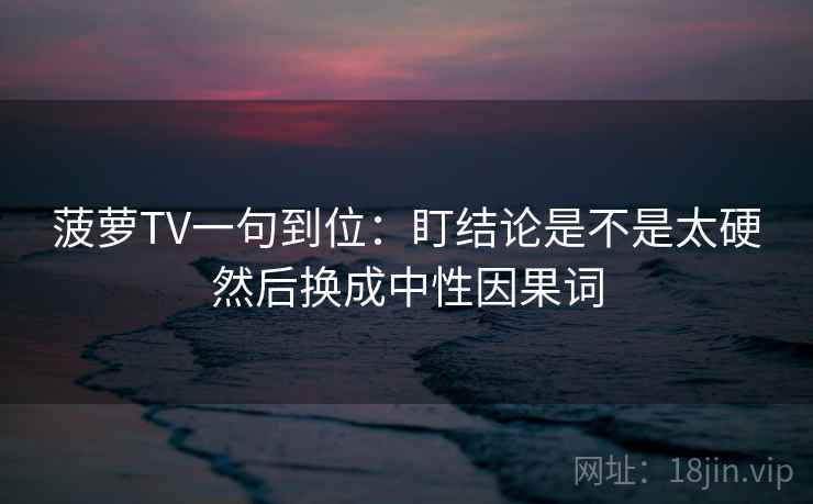 菠萝TV一句到位:盯结论是不是太硬然后换成中性因果词