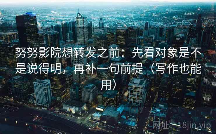 努努影院想转发之前：先看对象是不是说得明，再补一句前提（写作也能用）