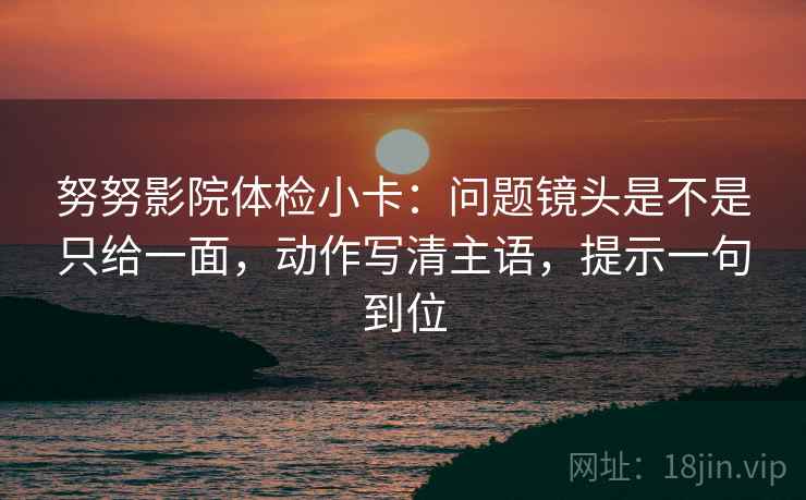 努努影院体检小卡：问题镜头是不是只给一面，动作写清主语，提示一句到位