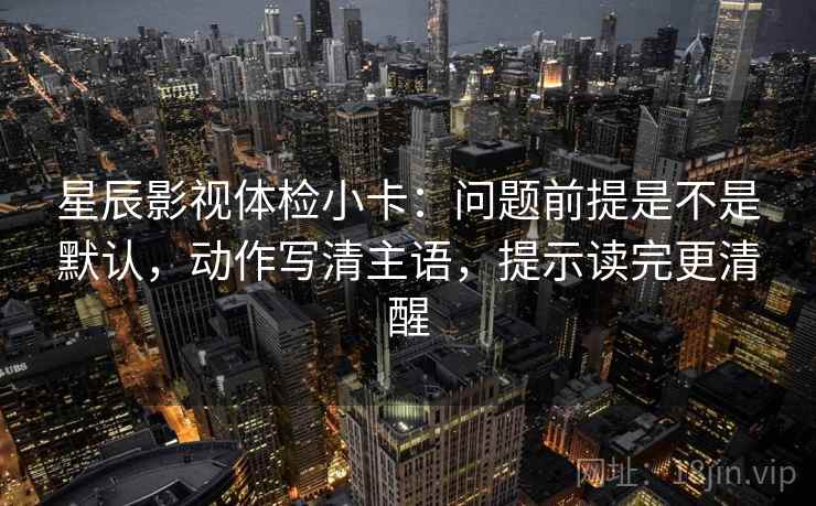 星辰影视体检小卡：问题前提是不是默认，动作写清主语，提示读完更清醒
