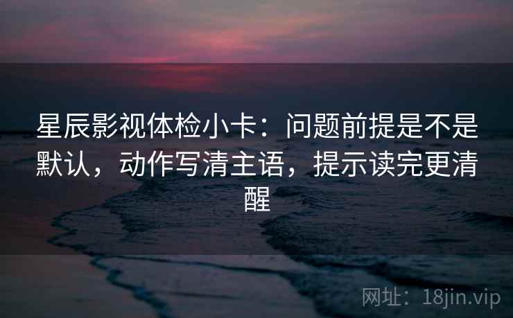 星辰影视体检小卡:问题前提是不是默认,动作写清主语,提示读完更清醒 星辰影视体检小卡:问题前提是不是默认,动作写清主语,提示读完更清醒