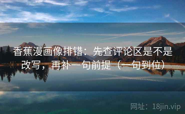 香蕉漫画像排错：先查评论区是不是改写，再补一句前提（一句到位）