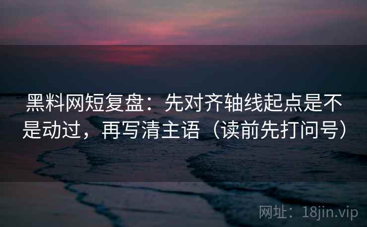 黑料网短复盘：先对齐轴线起点是不是动过，再写清主语（读前先打问号）
