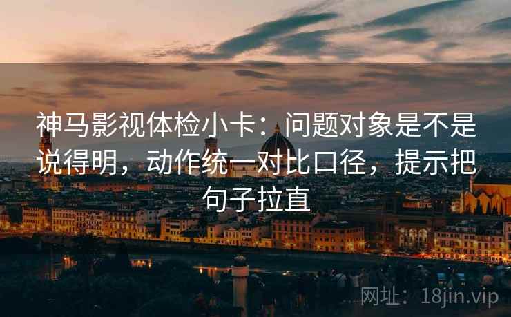 神马影视体检小卡：问题对象是不是说得明，动作统一对比口径，提示把句子拉直