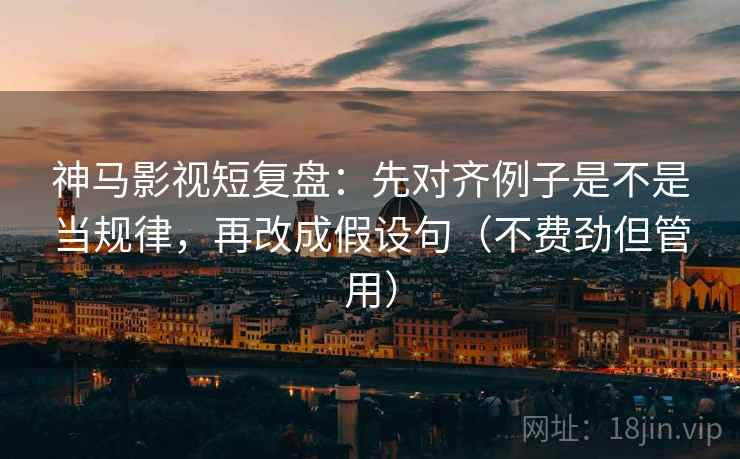 神马影视短复盘：先对齐例子是不是当规律，再改成假设句（不费劲但管用）