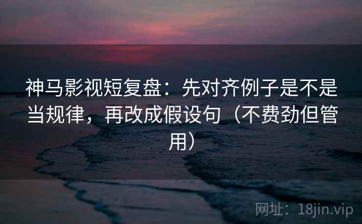 神马影视短复盘:先对齐例子是不是当规律,再改成假设句(不费劲但管用)
