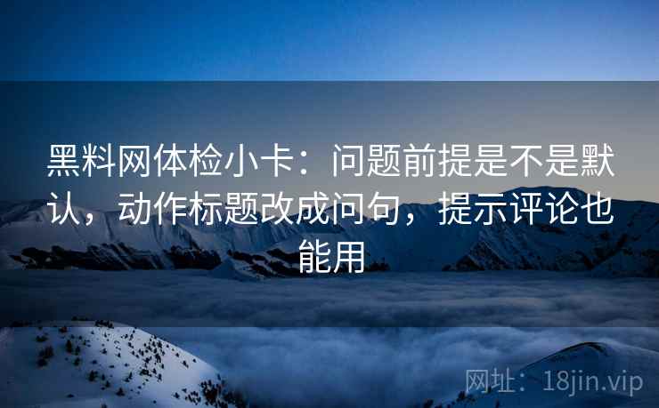 黑料网体检小卡：问题前提是不是默认，动作标题改成问句，提示评论也能用