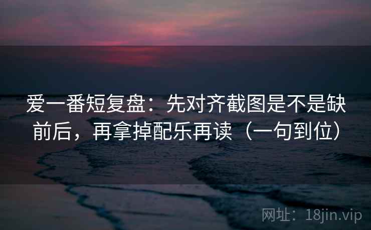爱一番短复盘:先对齐截图是不是缺前后,再拿掉配乐再读(一句到位) 爱一番短复盘:先对齐截图是不是缺前后,再拿掉配乐再读(一句到位)