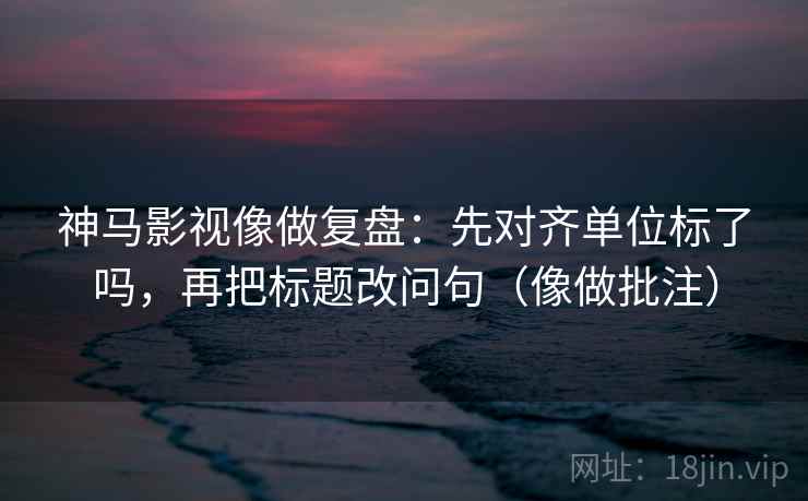 神马影视像做复盘：先对齐单位标了吗，再把标题改问句（像做批注）
