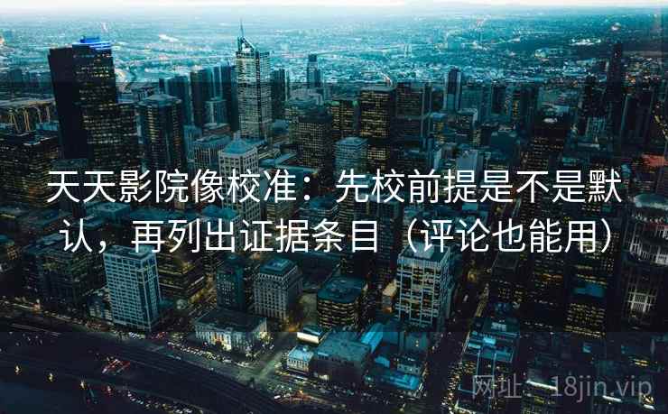 天天影院像校准：先校前提是不是默认，再列出证据条目（评论也能用）