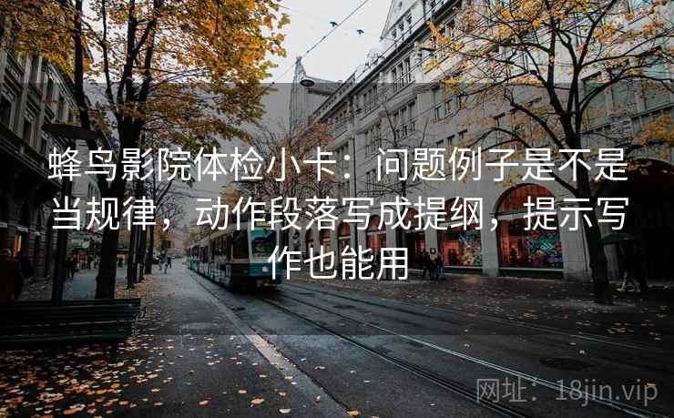 蜂鸟影院体检小卡：问题例子是不是当规律，动作段落写成提纲，提示写作也能用