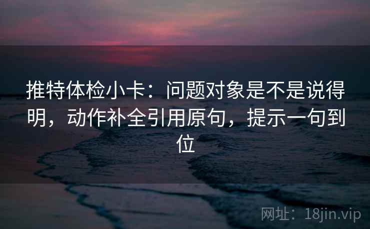 推特体检小卡：问题对象是不是说得明，动作补全引用原句，提示一句到位