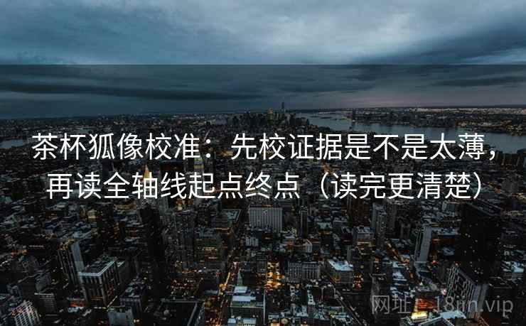 茶杯狐像校准：先校证据是不是太薄，再读全轴线起点终点（读完更清楚）