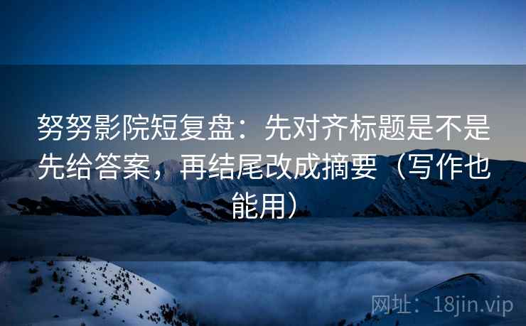 努努影院短复盘：先对齐标题是不是先给答案，再结尾改成摘要（写作也能用）