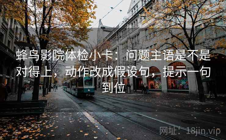 蜂鸟影院体检小卡：问题主语是不是对得上，动作改成假设句，提示一句到位