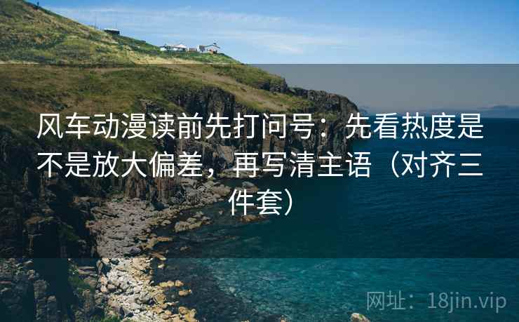 风车动漫读前先打问号：先看热度是不是放大偏差，再写清主语（对齐三件套）