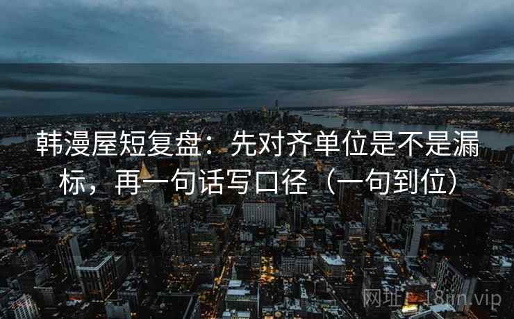 韩漫屋短复盘：先对齐单位是不是漏标，再一句话写口径（一句到位）