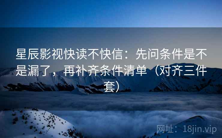 星辰影视快读不快信：先问条件是不是漏了，再补齐条件清单（对齐三件套）