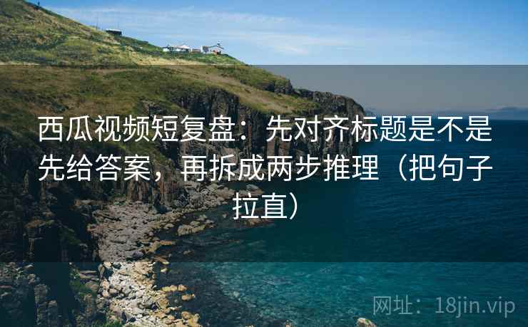 西瓜视频短复盘：先对齐标题是不是先给答案，再拆成两步推理（把句子拉直）