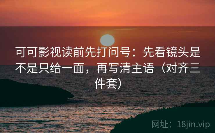 可可影视读前先打问号：先看镜头是不是只给一面，再写清主语（对齐三件套）